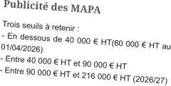 Publicité des MAPA Trois seuils à retenir : - En dessous de 40 000 € HT(60 000 € HT au 01/04/2026)  - Entre 40 000 € HT et 90 000 € HT - Entre 90 000 € HT et 216 000 € HT (2026/27)