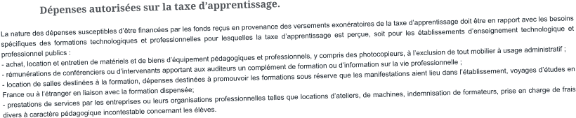 Dépenses autorisées sur la taxe d’apprentissage. La nature des dépenses susceptibles d’être financées par les fonds reçus en provenance des versements exonératoires de la taxe d’apprentissage doit être en rapport avec les besoins spécifiques des formations technologiques et professionnelles pour lesquelles la taxe d’apprentissage est perçue, soit pour les établissements d’enseignement technologique et professionnel publics : - achat, location et entretien de matériels et de biens d’équipement pédagogiques et professionnels, y compris des photocopieurs, à l’exclusion de tout mobilier à usage administratif ; - rémunérations de conférenciers ou d’intervenants apportant aux auditeurs un complément de formation ou d’information sur la vie professionnelle ; - location de salles destinées à la formation, dépenses destinées à promouvoir les formations sous réserve que les manifestations aient lieu dans l’établissement, voyages d’études en France ou à l’étranger en liaison avec la formation dispensée; - prestations de services par les entreprises ou leurs organisations professionnelles telles que locations d’ateliers, de machines, indemnisation de formateurs, prise en charge de frais divers à caractère pédagogique incontestable concernant les élèves.